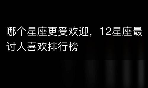 哪个星座更受欢迎，12星座最讨人喜欢排行榜
