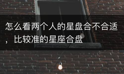怎么看两个人的星盘合不合适，比较准的星座合盘