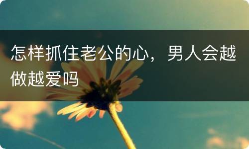 怎样抓住老公的心，男人会越做越爱吗