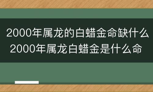 2000年属龙的白蜡金命缺什么 2000年属龙白蜡金是什么命