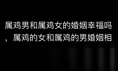 属鸡男和属鸡女的婚姻幸福吗，属鸡的女和属鸡的男婚姻相配吗