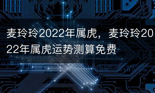 麦玲玲2022年属虎，麦玲玲2022年属虎运势测算免费