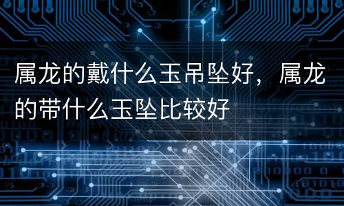 属龙的戴什么玉吊坠好，属龙的带什么玉坠比较好