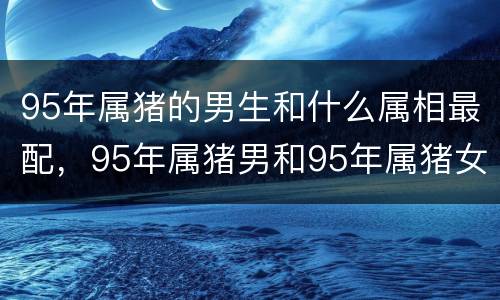 95年属猪的男生和什么属相最配，95年属猪男和95年属猪女相配吗