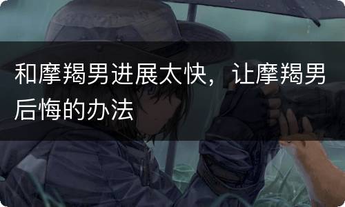 和摩羯男进展太快，让摩羯男后悔的办法