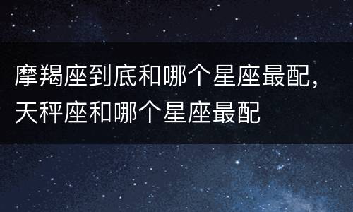 摩羯座到底和哪个星座最配，天秤座和哪个星座最配