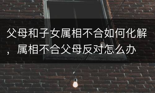 父母和子女属相不合如何化解，属相不合父母反对怎么办