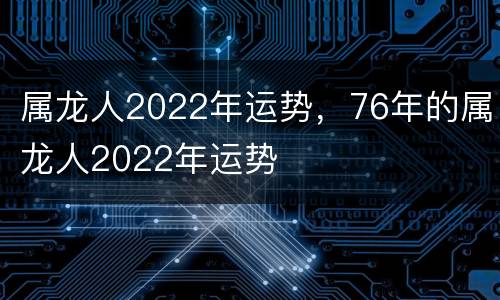 属龙人2022年运势，76年的属龙人2022年运势