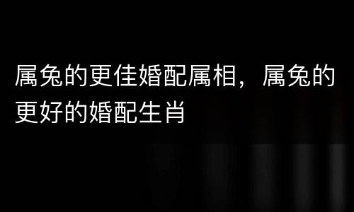 属兔的更佳婚配属相，属兔的更好的婚配生肖