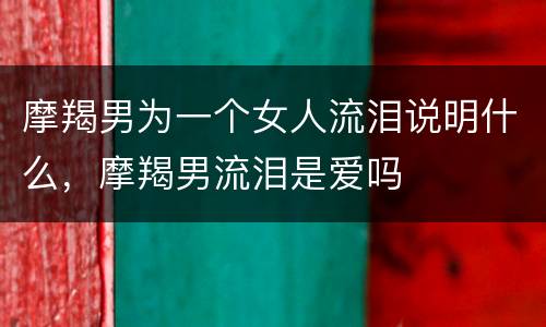 摩羯男为一个女人流泪说明什么，摩羯男流泪是爱吗