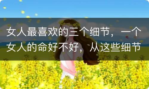 女人最喜欢的三个细节，一个女人的命好不好，从这些细节就能看出来了