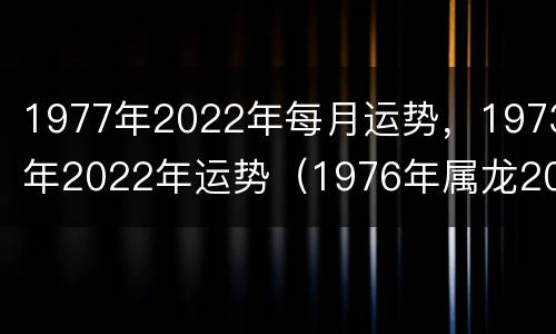 1977年2022年每月运势，1973年2022年运势（1976年属龙2022年每月运势）