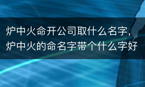 炉中火命开公司取什么名字，炉中火的命名字带个什么字好