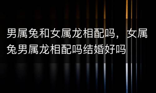 男属兔和女属龙相配吗，女属兔男属龙相配吗结婚好吗
