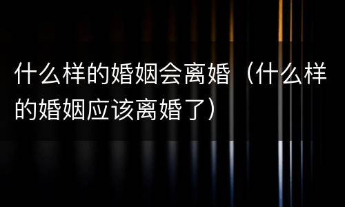 什么样的婚姻会离婚（什么样的婚姻应该离婚了）
