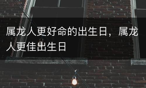 属龙人更好命的出生日，属龙人更佳出生日