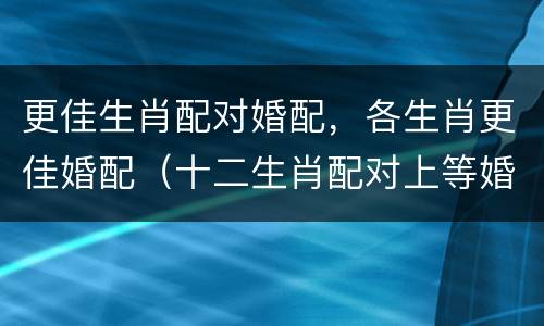 更佳生肖配对婚配，各生肖更佳婚配（十二生肖配对上等婚配大吉）