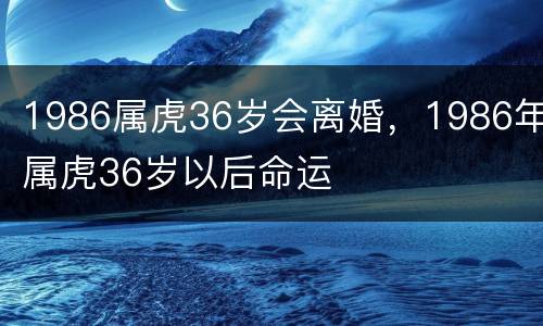 1986属虎36岁会离婚，1986年属虎36岁以后命运