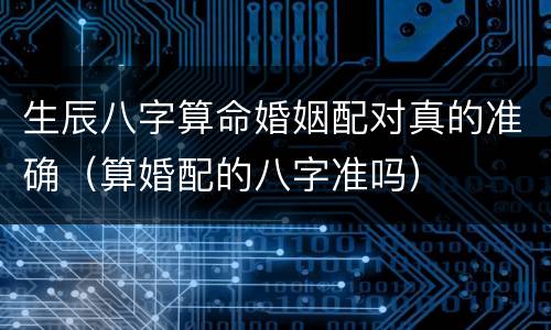 生辰八字算命婚姻配对真的准确（算婚配的八字准吗）