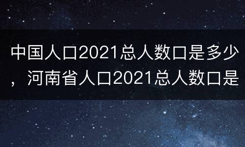 中国人口2021总人数口是多少，河南省人口2021总人数口是多少？