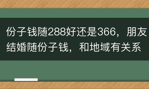 份子钱随288好还是366，朋友结婚随份子钱，和地域有关系吗？
