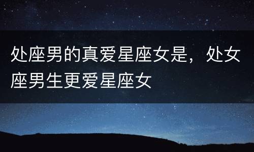处座男的真爱星座女是，处女座男生更爱星座女