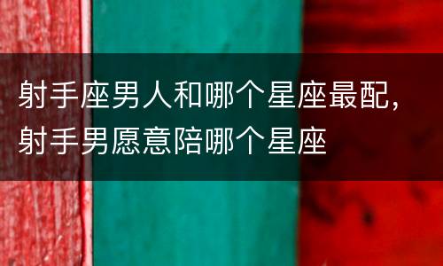 射手座男人和哪个星座最配，射手男愿意陪哪个星座