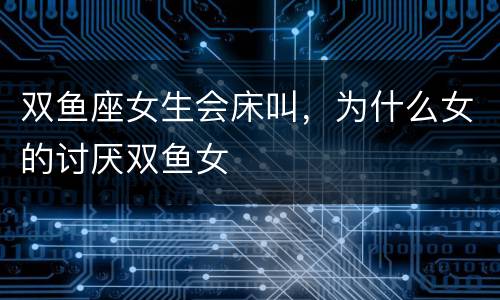双鱼座女生会床叫，为什么女的讨厌双鱼女
