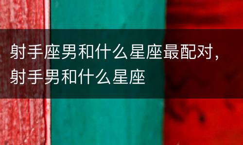 射手座男和什么星座最配对，射手男和什么星座