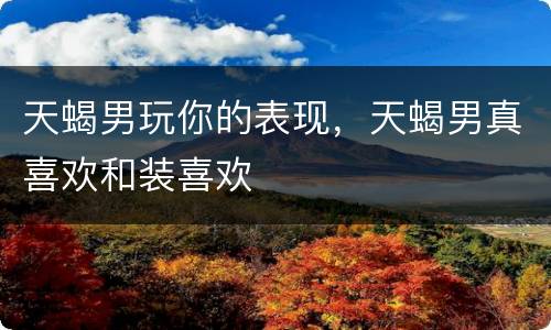 天蝎男玩你的表现，天蝎男真喜欢和装喜欢