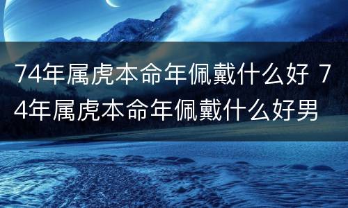 74年属虎本命年佩戴什么好 74年属虎本命年佩戴什么好男