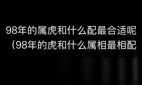 98年的属虎和什么配最合适呢（98年的虎和什么属相最相配?）