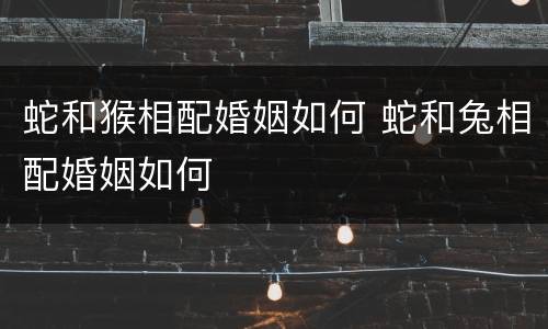 蛇和猴相配婚姻如何 蛇和兔相配婚姻如何