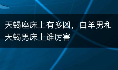 天蝎座床上有多凶，白羊男和天蝎男床上谁厉害