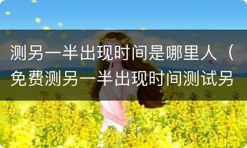 测另一半出现时间是哪里人（免费测另一半出现时间测试另一半会是哪里人）