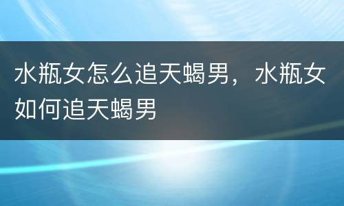 水瓶女怎么追天蝎男，水瓶女如何追天蝎男