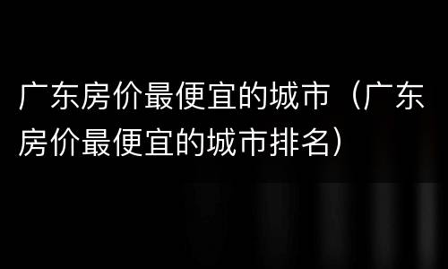 广东房价最便宜的城市（广东房价最便宜的城市排名）