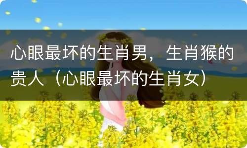 心眼最坏的生肖男，生肖猴的贵人（心眼最坏的生肖女）