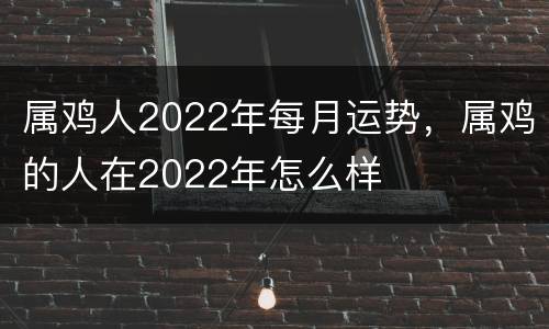 属鸡人2022年每月运势，属鸡的人在2022年怎么样