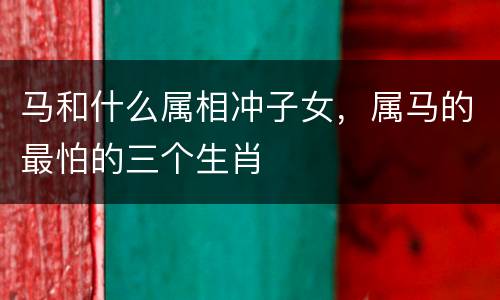 马和什么属相冲子女，属马的最怕的三个生肖