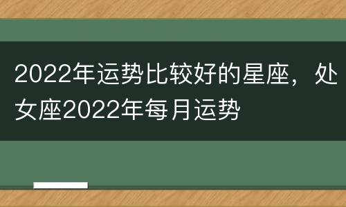 2022年运势比较好的星座，处女座2022年每月运势