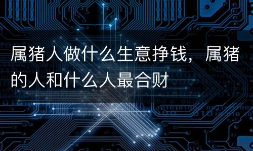 属猪人做什么生意挣钱，属猪的人和什么人最合财