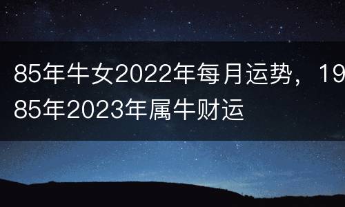 85年牛女2022年每月运势，1985年2023年属牛财运