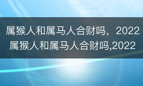 属猴人和属马人合财吗，2022 属猴人和属马人合财吗,2022年运势