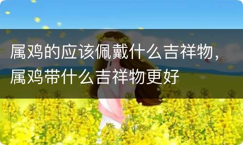 属鸡的应该佩戴什么吉祥物，属鸡带什么吉祥物更好