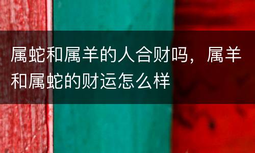 属蛇和属羊的人合财吗，属羊和属蛇的财运怎么样