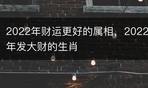 2022年财运更好的属相，2022年发大财的生肖