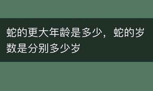 蛇的更大年龄是多少，蛇的岁数是分别多少岁