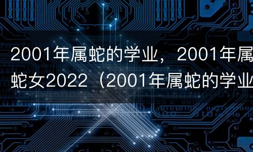 2001年属蛇的学业，2001年属蛇女2022（2001年属蛇的学业有成吗）