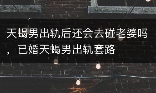 天蝎男出轨后还会去碰老婆吗，已婚天蝎男出轨套路